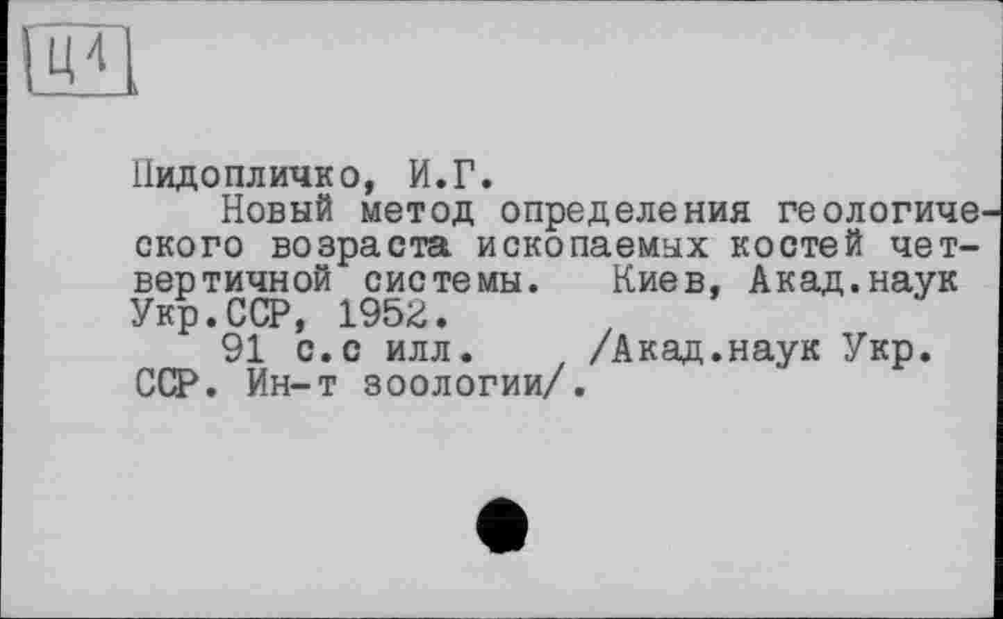 ﻿Нидопличко, И.Г.
Новый метод определения геологиче ского возраста ископаемых костей четвертичной системы. Киев, Акад.наук Укр.ССР, 1952.
91 с.с илл. /Акад.наук Укр. ССР. Ин-т зоологии/.